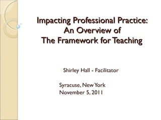 Impacting Professional Practice: An Overview of  The Framework for Teaching  Shirley Hall - Facilitator Syracuse, New York November 5, 2011 