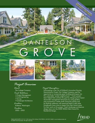 DANIELSON
              G R O V E

     Project Overview
     Client:                                             Project Description:
       The Cottage Company                                 Participating in the City of Kirkland’s Innovative Housing
                                                           Demonstration Project, the Cottage Company used the
     Triad Solutions:                                      opportunity to incorporate green building techniques into
       •   Project Management                              this sustainable “pocket neighborhood.” Triad’s project
       •   Civil Engineering                               team helped them achieve this goal by designing low-impact
       •   Survey                                          stormwater management techniques by using gardens
       •   Landscape Architecture                          and courtyards to create small community spaces and
     Location:                                             by flanking walkways with perennial beds to add value
       Kirkland, Washington                                homebuyers have come to expect from their brand name.
                                                           For their work on this project, Triad’s landscape architecture
     Timeline:                                             design team won the 2008 WASLA Merit Award for
       2002 – 2005                                         Residential Design.




TRIAD ASSOCIATES •12112 115th Avenue NE, Kirkland, WA 98034 • 425.821.8448 • www.triadassociates.net
© 2008 Triad Associates. All rights reserved.
 