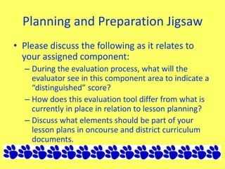 Planning and Preparation Jigsaw
• Please discuss the following as it relates to
your assigned component:
– During the evaluation process, what will the
evaluator see in this component area to indicate a
“distinguished” score?
– How does this evaluation tool differ from what is
currently in place in relation to lesson planning?
– Discuss what elements should be part of your
lesson plans in oncourse and district curriculum
documents.
 