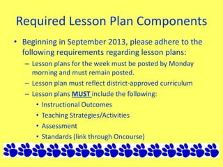 Required Lesson Plan Components
• Beginning in September 2013, please adhere to the
following requirements regarding lesson plans:
– Lesson plans for the week must be posted by Monday
morning and must remain posted.
– Lesson plan must reflect district-approved curriculum
– Lesson plans MUST include the following:
• Instructional Outcomes
• Teaching Strategies/Activities
• Assessment
• Standards (link through Oncourse)
 