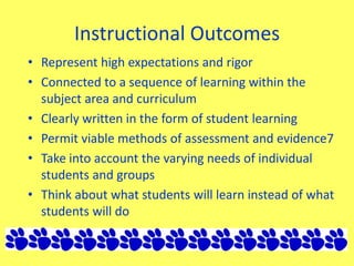 Instructional Outcomes
• Represent high expectations and rigor
• Connected to a sequence of learning within the
subject area and curriculum
• Clearly written in the form of student learning
• Permit viable methods of assessment and evidence7
• Take into account the varying needs of individual
students and groups
• Think about what students will learn instead of what
students will do
 