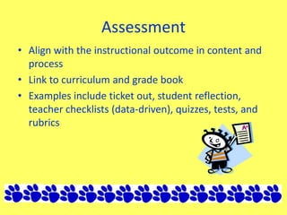 Assessment
• Align with the instructional outcome in content and
process
• Link to curriculum and grade book
• Examples include ticket out, student reflection,
teacher checklists (data-driven), quizzes, tests, and
rubrics
 