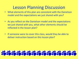 Lesson Planning Discussion
• What elements of this plan are consistent with the Danielson
model and the expectations we just shared with you?
• As you reflect on the Danielson model and the expectations
we just shared with you, what other elements should be
reflected in the lesson plan?
• If someone were to cover this class, would they be able to
deliver instruction based on this lesson plan?
 