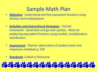 Sample Math Plan
• Objective: Understand and find equivalent fractions using
division and multiplication.
• Activities and Instructional Strategies: Correct
homework. Hand back and go over quizzes. Work on
producing equivalent fractions using models, multiplication,
and division.
• Assessment: Teacher observation of student work and
responses; textbook p. 234
• Standards: Linked in OnCourse
 