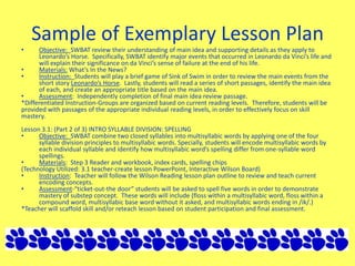 Sample of Exemplary Lesson Plan
• Objective: SWBAT review their understanding of main idea and supporting details as they apply to
Leonardo’s Horse. Specifically, SWBAT identify major events that occurred in Leonardo da Vinci’s life and
will explain their significance on da Vinci’s sense of failure at the end of his life.
• Materials: What’s In the News?
• Instruction: Students will play a brief game of Sink of Swim in order to review the main events from the
short story Leonardo’s Horse. Lastly, students will read a series of short passages, identify the main idea
of each, and create an appropriate title based on the main idea.
• Assessment: Independently completion of final main idea review passage.
*Differentiated Instruction-Groups are organized based on current reading levels. Therefore, students will be
provided with passages of the appropriate individual reading levels, in order to effectively focus on skill
mastery.
Lesson 3.1: (Part 2 of 3) INTRO SYLLABLE DIVISION: SPELLING
• Objective: SWBAT combine two closed syllables into multisyllabic words by applying one of the four
syllable division principles to multisyllabic words. Specially, students will encode multisyllabic words by
each individual syllable and identify how multisyllabic word’s spelling differ from one-syllable word
spellings.
• Materials: Step 3 Reader and workbook, index cards, spelling chips
(Technology Utilized: 3.1 teacher-create lesson PowerPoint, Interactive Wilson Board)
• Instruction: Teacher will follow the Wilson Reading lesson plan outline to review and teach current
encoding concepts.
• Assessment-“ticket-out-the door” students will be asked to spell five words in order to demonstrate
mastery of substep concept. These words will include (floss within a multisyllabic word, floss within a
compound word, multisyllabic base word without it asked, and multisyllabic words ending in /ik/.)
*Teacher will scaffold skill and/or reteach lesson based on student participation and final assessment.
 