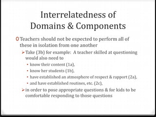 Interrelatedness of
      Domains & Components
0 Teachers should not be expected to perform all of
 these in isolation from one another
   Take (3b) for example: A teacher skilled at questioning
    would also need to
    • know their content (1a),
    • know her students (1b),
    • have established an atmosphere of respect & rapport (2a),
    • and have established routines, etc. (2c),
   in order to pose appropriate questions & for kids to be
    comfortable responding to those questions
 