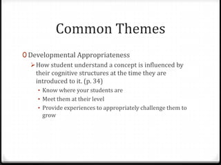 Common Themes
0 Developmental Appropriateness
   How student understand a concept is influenced by
    their cognitive structures at the time they are
    introduced to it. (p. 34)
     • Know where your students are
     • Meet them at their level
     • Provide experiences to appropriately challenge them to
      grow
 