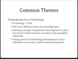 Common Themes
0 Appropriate Use of Technology
    Technology = Tools
    Not every child has access to technology tools
    Knowing concepts is important, Knowing how to select
     & use tools related to those concepts is also (equally?)
     important
    Staying abreast of technology developments is very
     important to a teacher’s professional development
 