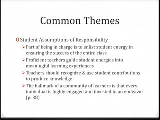 Common Themes
0 Student Assumptions of Responsibility
    Part of being in charge is to enlist student energy in
     ensuring the success of the entire class
    Proficient teachers guide student energies into
     meaningful learning experiences
    Teachers should recognize & use student contributions
     to produce knowledge
    The hallmark of a community of learners is that every
     individual is highly engaged and invested in an endeavor
     (p. 38)
 