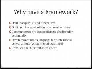 Why have a Framework?
0 Defines expertise and procedures
0 Distinguishes novice from advanced teachers
0 Communicates professionalism to t he broader
  community
0 Develops a common language for professional
  conversations (What is good teaching?)
0 Provides a tool for self assessment
 