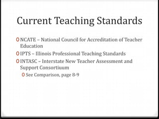 Current Teaching Standards
0 NCATE – National Council for Accreditation of Teacher
  Education
0 IPTS – Illinois Professional Teaching Standards
0 INTASC – Interstate New Teacher Assessment and
  Support Consortiuum
  0 See Comparison, page 8-9
 