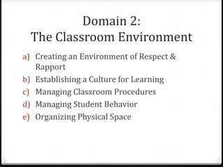 Domain 2:
  The Classroom Environment
a) Creating an Environment of Respect &
   Rapport
b) Establishing a Culture for Learning
c) Managing Classroom Procedures
d) Managing Student Behavior
e) Organizing Physical Space
 