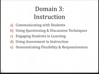 Domain 3:
             Instruction
a) Communicating with Students
b) Using Questioning & Discussion Techniques
c) Engaging Students in Learning
d) Using Assessment in Instruction
e) Demonstrating Flexibility & Responsiveness
 