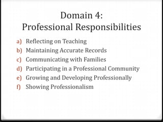 Domain 4:
 Professional Responsibilities
a) Reflecting on Teaching
b) Maintaining Accurate Records
c) Communicating with Families
d) Participating in a Professional Community
e) Growing and Developing Professionally
f) Showing Professionalism
 