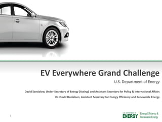 EV Everywhere Grand Challenge
U.S. Department of Energy
David Sandalow, Under Secretary of Energy (Acting) and Assistant Secretary for Policy & International Affairs
Dr. David Danielson, Assistant Secretary for Energy Efficiency and Renewable Energy
1
 