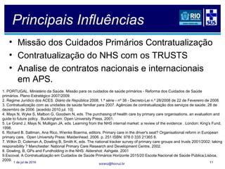 soranz@fiocruz.br
Principais Influências
• Missão dos Cuidados Primários Contratualização
• Contratualização do NHS com os TRUSTS
• Analise de contratos nacionais e internacionais
em APS.
1 de jul de 2016 11
1. PORTUGAL. Ministério da Saúde. Missão para os cuidados de saúde primários - Reforma dos Cuidados de Saúde
primários. Plano Estratégico 2007/2009.
2. Regime Jurídico dos ACES. Diário da República 2008; 1.ª série - nº 38 - Decreto-Lei n.º 28/2008 de 22 de Fevereiro de 2008.
3. Contratualização com as unidades de saúde familiar para 2007. Agências de contratualização dos serviços de saúde; 28 de
dezembro de 2006. [acedido 2010 jul. 10].
4. Mays N, Wyke S, Malbon G, Goodwin N, eds. The purchasing of health care by primary care organisations. an evaluation and
guide to future policy . Buckingham: Open University Press, 2001.
5. Le Grand J, Mays N, Mulligan JA, eds. Learning from the NHS internal market: a review of the evidence . London: King's Fund,
1998.
6. Richard B. Saltman, Ana Rico, Wienke Boerma, editors. Primary care in the driver's seat? Organisational reform in European
primary care. Open University Press: Maidenhead. 2006. p. 251 ISBN: 978 0 335 21365 8.
7. Wilkin D, Coleman A, Dowling B, Smith K, eds. The national tracker survey of primary care groups and trusts 2001/2002: taking
responsibility ? Manchester: National Primary Care Research and Development Centre, 2002.
8. Dowling, B, GPs and Fundholding in the NHS. Aldershot: Ashgate. 2001
9.Escoval, A Contratualização em Cuidados de Saúde Primários Horizonte 2015/20 Escola Nacional de Saúde Pública,Lisboa,
2009.
 
