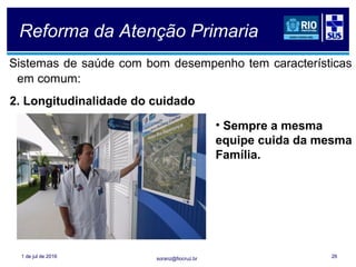 soranz@fiocruz.br
Reforma da Atenção Primaria
Sistemas de saúde com bom desempenho tem características
em comum:
1 de jul de 2016 26
2. Longitudinalidade do cuidado
• Sempre a mesma
equipe cuida da mesma
Família.
 