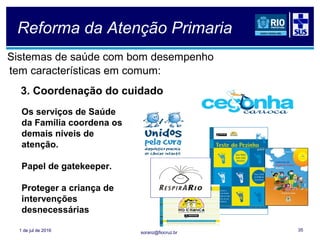 soranz@fiocruz.br
Reforma da Atenção Primaria
Sistemas de saúde com bom desempenho
tem características em comum:
1 de jul de 2016 35
3. Coordenação do cuidado
Os serviços de Saúde
da Família coordena os
demais níveis de
atenção.
Papel de gatekeeper.
Proteger a criança de
intervenções
desnecessárias
 
