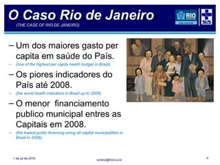 soranz@fiocruz.br1 de jul de 2016 4
O Caso Rio de JaneiroO Caso Rio de Janeiro(THE CASE OF RIO DE JANEIRO)
– Um dos maiores gasto per
capita em saúde do País.
– (one of the highest per capita health budget in Brazil).
– Os piores indicadores do
País até 2008.
– (the worst health indicators in Brazil up to 2008).
– O menor financiamento
publico municipal entres as
Capitais em 2008.
– (the lowest public financing amog all capital municipalities in
Brazil in 2008).
 