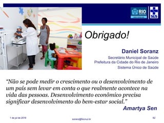 soranz@fiocruz.br
1 de jul de 2016 62
“Não se pode medir o crescimento ou o desenvolvimento de
um país sem levar em conta o que realmente acontece na
vida das pessoas. Desenvolvimento econômico precisa
significar desenvolvimento do bem-estar social.”
Amartya Sen
1
Obrigado!
Daniel Soranz
Secretário Municipal de Saúde
Prefeitura da Cidade do Rio de Janeiro
Sistema Único de Saúde
 