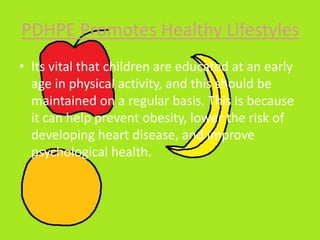 PDHPE Promotes Healthy Lifestyles
• Its vital that children are educated at an early
age in physical activity, and this should be
maintained on a regular basis. This is because
it can help prevent obesity, lower the risk of
developing heart disease, and improve
psychological health.
 