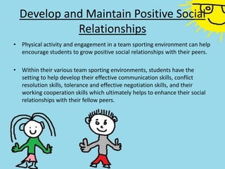 Develop and Maintain Positive Social
Relationships
• Physical activity and engagement in a team sporting environment can help
encourage students to grow positive social relationships with their peers.
• Within their various team sporting environments, students have the
setting to help develop their effective communication skills, conflict
resolution skills, tolerance and effective negotiation skills, and their
working cooperation skills which ultimately helps to enhance their social
relationships with their fellow peers.
 