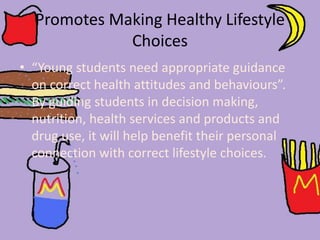 Promotes Making Healthy Lifestyle
Choices
• “Young students need appropriate guidance
on correct health attitudes and behaviours”.
By guiding students in decision making,
nutrition, health services and products and
drug use, it will help benefit their personal
connection with correct lifestyle choices.
 