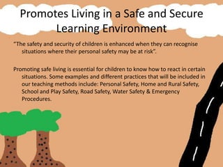 Promotes Living in a Safe and Secure
Learning Environment
“The safety and security of children is enhanced when they can recognise
situations where their personal safety may be at risk”.
Promoting safe living is essential for children to know how to react in certain
situations. Some examples and different practices that will be included in
our teaching methods include: Personal Safety, Home and Rural Safety,
School and Play Safety, Road Safety, Water Safety & Emergency
Procedures.
 