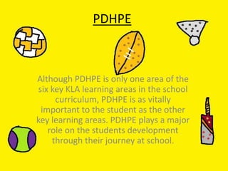 PDHPE
Although PDHPE is only one area of the
six key KLA learning areas in the school
curriculum, PDHPE is as vitally
important to the student as the other
key learning areas. PDHPE plays a major
role on the students development
through their journey at school.
 