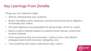 Key Learnings From Zenefits
Things you can implement today:
● Start by understanding your customer
● Build a foundation (infra, taxonomy, process) and ensure you’re aligned x-
functionally (esp. Sales)
● Set clear objectives and expectation for demand type: Active vs. Latent
● Build a content calendar based on customer-driven themes, events and
product roadmap
● Think beyond the click and conversion - tactics to drive cost efficient
strategies down-funnel (nurtures, retargeting, etc.)
● Test everything and create a data-driven team culture
 