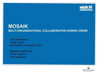 MOSAIK 
MULTI-ORGANIZATIONAL COLLABORATION DURING CRISIS 
Erna Danielsson 
Jörgen Sparf 
Mid Sweden University, RCR 
Research Assistants 
Robin Karlsson 
Olof Oscarsson 
 