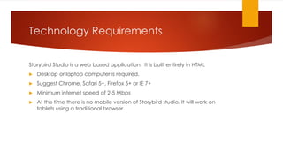 Technology Requirements
Storybird Studio is a web based application. It is built entirely in HTML
 Desktop or laptop computer is required.
 Suggest Chrome, Safari 5+, Firefox 5+ or IE 7+
 Minimum internet speed of 2-5 Mbps
 At this time there is no mobile version of Storybird studio. It will work on
tablets using a traditional browser.
 