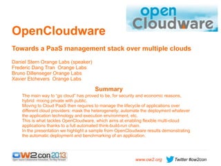 OpenCloudware
Towards a PaaS management stack over multiple clouds
Daniel Stern Orange Labs (speaker)
Frederic Dang Tran Orange Labs
Bruno Dillenseger Orange Labs
Xavier Etchevers Orange Labs

Summary
The main way to “go cloud” has proved to be, for security and economic reasons,
hybrid: mixing private with public.
Moving to Cloud PaaS then requires to manage the lifecycle of applications over
different cloud providers: mask the heterogeneity; automate the deployment whatever
the application technology and execution environment, etc.
This is what tackles OpenCloudware, which aims at enabling flexible multi-cloud
applications thanks to a full automated think-build-run chain.
In the presentation we highlight a sample from OpenCloudware results demonstrating
the automatic deployment and benchmarking of an application.

www.ow2.org

Twitter #ow2con

 