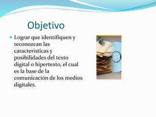 Objetivo
 Lograr que identifiquen y
reconozcan las
caracteristicas y
posibilidades del texto
digital o hipertexto, el cual
es la base de la
comunicación de los medios
digitales.
 