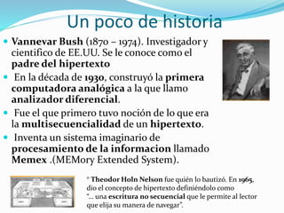Un poco de historia
 Vannevar Bush (1870 – 1974). Investigador y
cientifico de EE.UU. Se le conoce como el
padre del hipertexto
 En la década de 1930, construyó la primera
computadora analógica a la que llamo
analizador diferencial.
 Fue el que primero tuvo noción de lo que era
la multisecuencialidad de un hipertexto.
 Inventa un sistema imaginario de
procesamiento de la informacion llamado
Memex .(MEMory Extended System).
° Theodor Holn Nelson fue quién lo bautizó. En 1965,
dio el concepto de hipertexto definiéndolo como
“… una escritura no secuencial que le permite al lector
que elija su manera de navegar”.
 