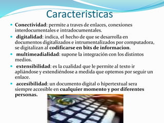 Caracteristicas
 Conectividad: permite a traves de enlaces, conexiones
interdocumentales e intradocumentales.
 digitalidad: indica, el hecho de que se desarrolla en
documentos digitalizados e intrumentalizados por computadora,
se digitalizan al codificarse en bits de informacion.
 multimeadialidad: supone la integración con los distintos
medios.
 extensibilidad: es la cualidad que le permite al texto ir
apliándose y extendiéndose a medida que optemos por seguir un
enlace.
 accesibilidad: un documento digital o hipertextual sera
siempre accesible en cualquier momento y por diferentes
personas.
 