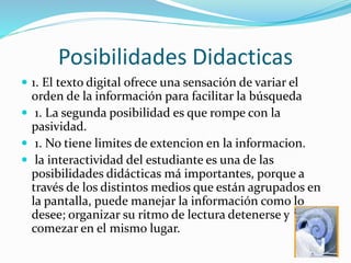 Posibilidades Didacticas
 1. El texto digital ofrece una sensación de variar el
orden de la información para facilitar la búsqueda
 1. La segunda posibilidad es que rompe con la
pasividad.
 1. No tiene limites de extencion en la informacion.
 la interactividad del estudiante es una de las
posibilidades didácticas má importantes, porque a
través de los distintos medios que están agrupados en
la pantalla, puede manejar la información como lo
desee; organizar su ritmo de lectura detenerse y
comezar en el mismo lugar.
 