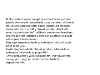 El Bluetooth es una tecnología de comunicación que hace 
posible el envío y la recepción de datos sin cables. Utilizando 
las funciones del Bluetooth, puede instalar una conexión 
inalámbrica entre su NXT y otros dispositivos Bluetooth, 
como otras unidades NXT, teléfonos móviles y ordenadores. 
Una vez que está instalada la conexión Bluetooth, la puede 
utilizar para estas funciones: 
Descargar programas desde su ordenador sin la utilización 
de un cable USB. 
Enviar programas desde otros dispositivos además de su 
ordenador, incluyendo su propio NXT. 
Enviar programas a varias unidades NXT individualmente 
o en grupos. Un grupo puede contener hasta tres 
dispositivos NXT. 
 