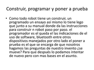 Construir, programar y poner a prueba 
• Como todo robot tiene un construir, un 
programado un ensayo así mismo lo tiene lego 
que junto a su manual donde da las instrucciones 
para construir n robot paso por paso. el 
programador es el queda el las indicaciones de el 
uso de software, bluetooth entre otros 
dispositivos manejados por otro lado el poner a 
prueba es el que se encarga de que nosotros 
hagamos las preguntas de nuestro invento ¿se 
mueve? Para que después lo podamos intentar 
de nuevo pero con mas bases en el asunto. 
 