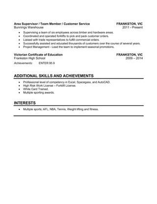 Area Supervisor / Team Member / Customer Service FRANKSTON, VIC
Bunnings Warehouse 2011 - Present
Mm
• Supervising a team of six employees across timber and hardware areas.  
• Coordinated and operated forklifts to pick and pack customer orders.  
• Liaised with trade representatives to fulfill commercial orders.  
• Successfully assisted and educated thousands of customers over the course of several years.
• Project Management - Lead the team to implement seasonal promotions.  
Victorian Certificate of Education FRANKSTON, VIC
Frankston High School 2009 – 2014
Mm
Achievements: ENTER 95.9
ADDITIONAL SKILLS AND ACHIEVEMENTS
Mm
• Professional level of competency in Excel, Spacegass, and AutoCAD.
• High Risk Work License – Forklift License.
• White Card Trained.
• Multiple sporting awards.
INTERESTS
Mm
• Multiple sports; AFL, NBA, Tennis, Weight lifting and fitness.
 