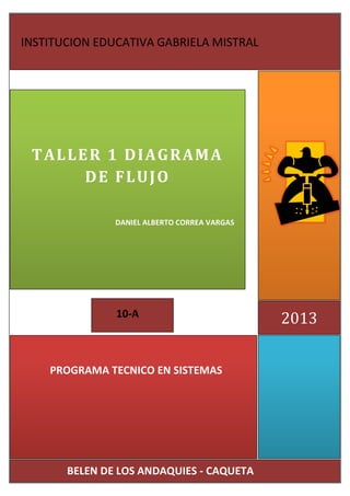 2013
TALLER 1 DIAGRAMA
DE FLUJO
DANIEL ALBERTO CORREA VARGAS
INSTITUCION EDUCATIVA GABRIELA MISTRAL
BELEN DE LOS ANDAQUIES - CAQUETA
CAQUETA
PROGRAMA TECNICO EN SISTEMAS
10-A
 