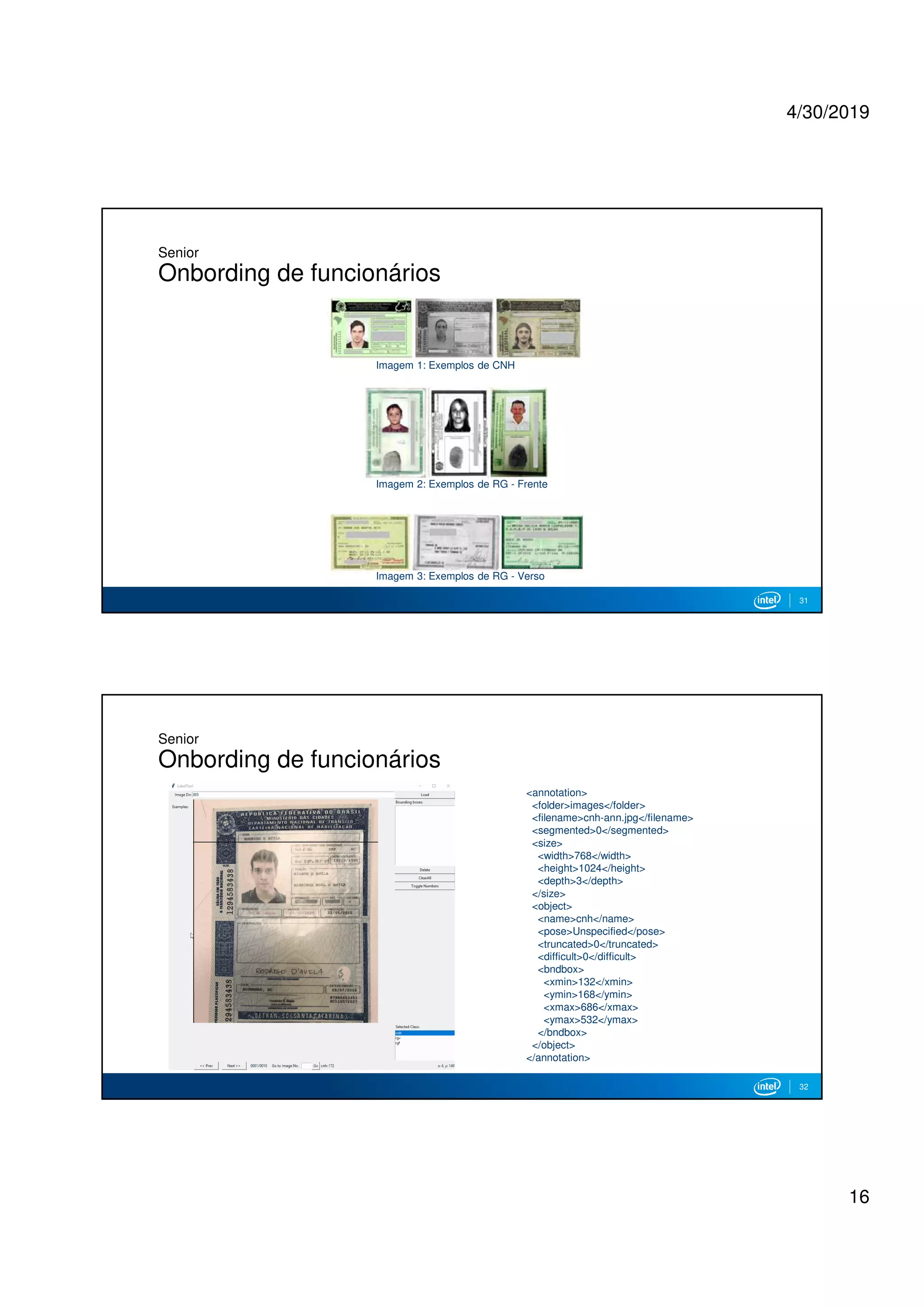 4/30/2019
16
Senior
Onbording de funcionários
31
Imagem 1: Exemplos de CNH
Imagem 2: Exemplos de RG - Frente
Imagem 3: Exemplos de RG - Verso
Senior
Onbording de funcionários
32
<annotation>
<folder>images</folder>
<filename>cnh-ann.jpg</filename>
<segmented>0</segmented>
<size>
<width>768</width>
<height>1024</height>
<depth>3</depth>
</size>
<object>
<name>cnh</name>
<pose>Unspecified</pose>
<truncated>0</truncated>
<difficult>0</difficult>
<bndbox>
<xmin>132</xmin>
<ymin>168</ymin>
<xmax>686</xmax>
<ymax>532</ymax>
</bndbox>
</object>
</annotation>
 