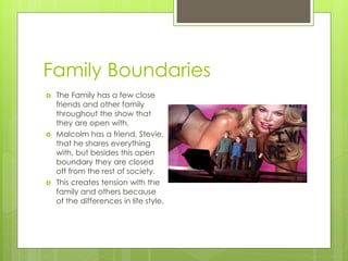 Family Boundaries
   The Family has a few close
    friends and other family
    throughout the show that
    they are open with.
   Malcolm has a friend, Stevie,
    that he shares everything
    with, but besides this open
    boundary they are closed
    off from the rest of society.
   This creates tension with the
    family and others because
    of the differences in life style.
 