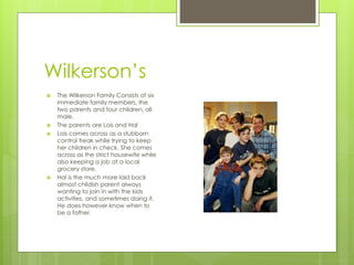 Wilkerson’s
   The Wilkerson Family Consists of six
    immediate family members, the
    two parents and four children, all
    male.
   The parents are Lois and Hal
   Lois comes across as a stubborn
    control freak while trying to keep
    her children in check. She comes
    across as the strict housewife while
    also keeping a job at a local
    grocery store.
   Hal is the much more laid back
    almost childish parent always
    wanting to join in with the kids
    activities, and sometimes doing it.
    He does however know when to
    be a father.
 