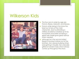 Wilkerson Kids
                    The four sons in order by age are
                     Francis, Reese, Malcolm, and Dewey.
                    Francis while being in the show the
                     least out of any of the main
                     characters, due to attending a
                     military academy is looked up to by
                     his brothers and while not being a
                     great role model gives great advice
                     when needed.
                    Although he is the second oldest
                     Reese is the least mature out of the
                     brothers. He is always bullying others
                     and getting in trouble. He is naturally
                     gifted at random tasks which always
                     comes up throughout the show.
 