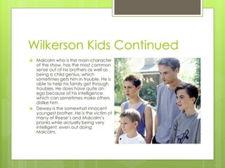 Wilkerson Kids Continued
   Malcolm who is the main character
    of the show, has the most common
    sense out of his brothers as well as
    being a child genius, which
    sometimes gets him in trouble. He is
    able to help his family get through
    troubles. He does have quite an
    ego because of his intelligence
    which can sometimes make others
    dislike him.
   Dewey is the somewhat innocent
    youngest brother. He is the victim of
    many of Reese’s and Malcolm’s
    pranks while actually being very
    intelligent, even out doing
    Malcolm.
 
