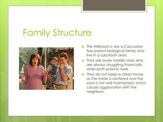 Family Structure
                The Wilkerson’s are a Caucasian
                 two-parent biological family who
                 live in a suburban area.
                They are lower middle class who
                 are always struggling financially
                 while both parents work.
                They do not keep a clean house
                 as the inside is cluttered and the
                 yard is not well maintained, which
                 causes aggravation with the
                 neighbors.
 
