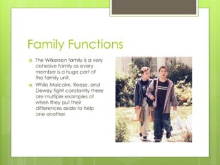 Family Functions
   The Wilkerson family is a very
    cohesive family as every
    member is a huge part of
    the family unit.
   While Malcolm, Reese, and
    Dewey fight constantly there
    are multiple examples of
    when they put their
    differences aside to help
    one another.
 