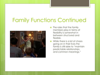 Family Functions Continued
                The roles that the family
                 members play in terms of
                 flexibility is somewhat in
                 between structured and
                 flexible.
                While there is a lot of chaos
                 going on in their lives the
                 family is still able to “maintain
                 predictable relationships
                 and common meanings.”
 