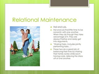 Relational Maintenance
                Hal and Lois.
                Hal and Lois find little time to be
                 romantic with one another.
                 When they do though they take
                 advantage of it. They are
                 always Positive and rarely get
                 into arguments.
                “Sharing Tasks. Includes jointly
                 performing tasks…”
                These two do a great job of
                 balancing their lives by sharing
                 their family duties while each
                 having a job, relieving the stress
                 off of one another.
 